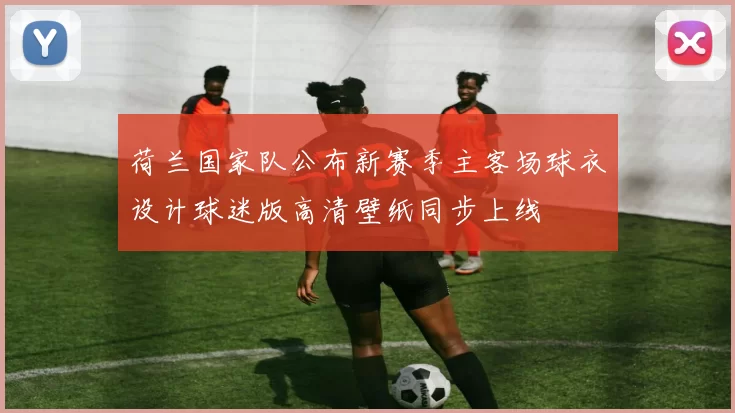 荷兰国家队公布新赛季主客场球衣设计球迷版高清壁纸同步上线