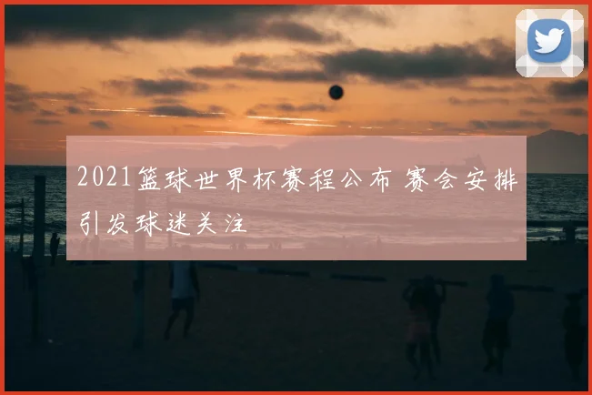 2021篮球世界杯赛程公布 赛会安排引发球迷关注