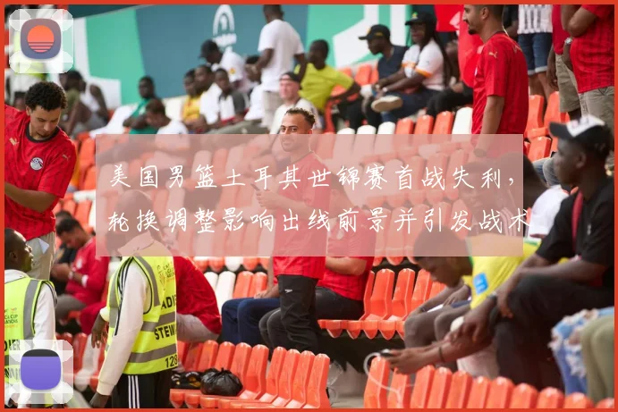 美国男篮土耳其世锦赛首战失利，轮换调整影响出线前景并引发战术讨论