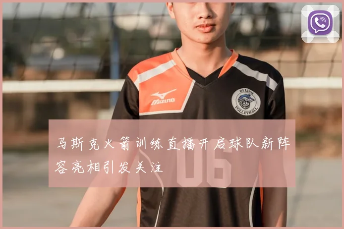 马斯克火箭训练直播开启球队新阵容亮相引发关注