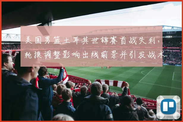 美国男篮土耳其世锦赛首战失利，轮换调整影响出线前景并引发战术讨论