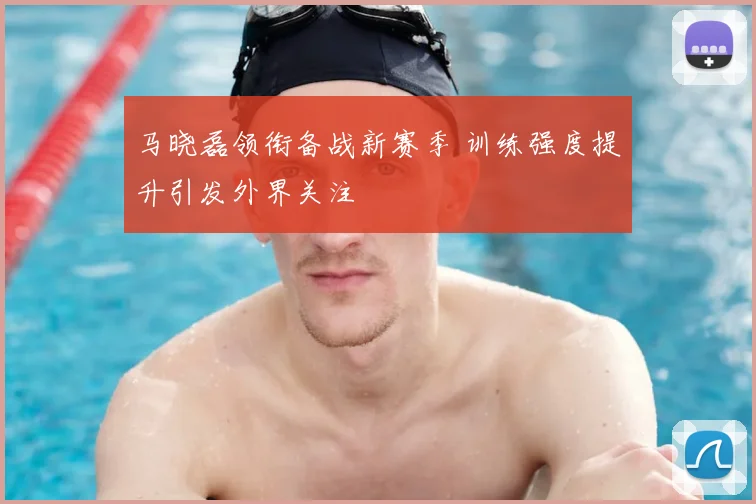 马晓磊领衔备战新赛季 训练强度提升引发外界关注