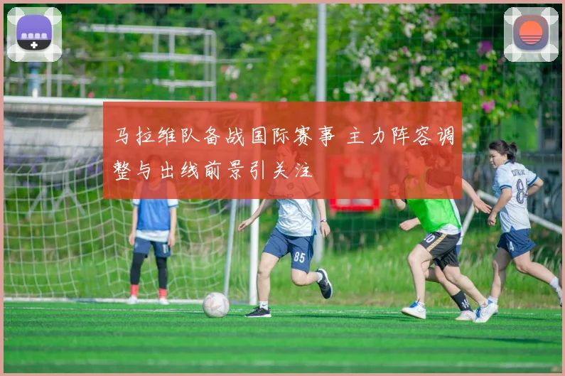 马拉维队备战国际赛事 主力阵容调整与出线前景引关注